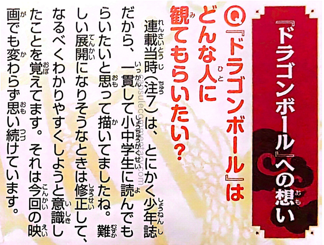 Dragon Ball Full Color: Freeza Arc Vol. 5 page 244. Toriyama: Back when [Dragon Ball] was serialized (Note 7), it ran in a boys’ magazine, so I consistently drew it with elementary and middle schoolers in mind. Whenever things seemed like they might get too complicated, I would revise them and try to make it easier to understand. That’s something I’ve always kept in mind, even for this new movie [Battle of Gods].