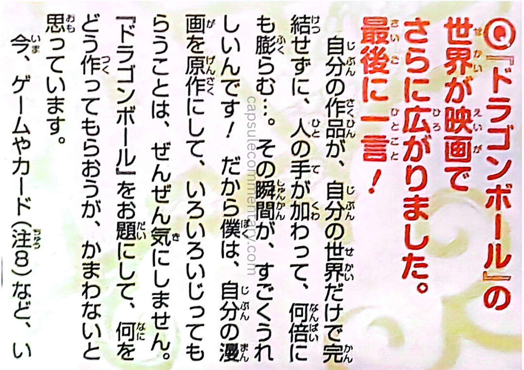 Dragon Ball Full Color: Freeza Arc Vol. 5 page 244. Toriyama: "When my work expands beyond my own world, and other people's hands enhance it and make it grow many times over… that moment makes me incredibly happy! That’s why I don’t mind at all if my manga is adapted and changed in various ways. I really don’t care how people create things based on Dragon Ball. Whether it’s games or cards, etc."