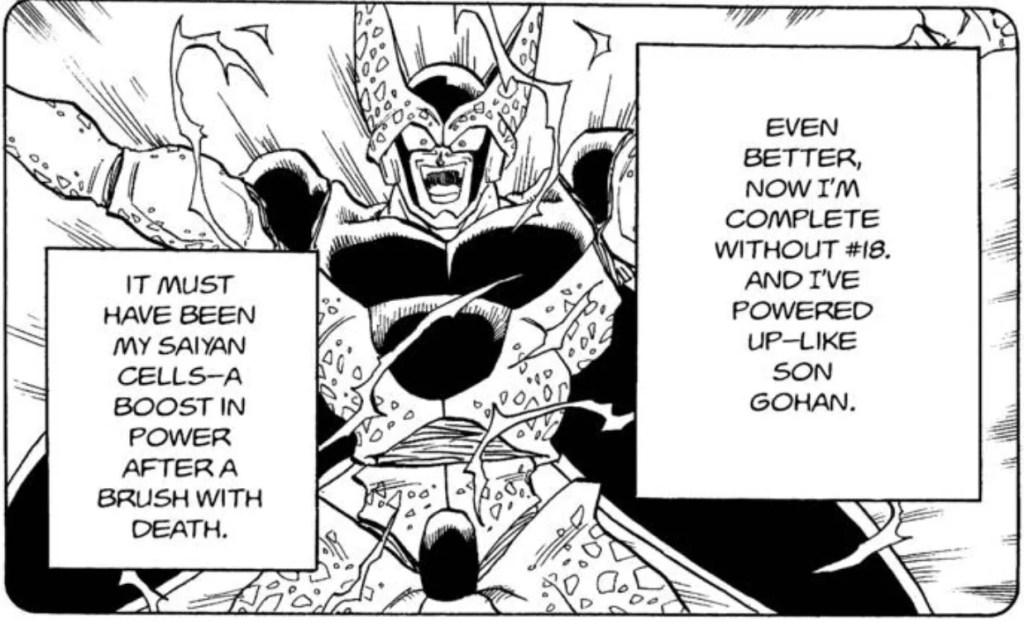 Dragon Ball chapter 413 page 12. It serves as a prominent example of an arc’s final villain becoming their strongest despite how “illogical” it may seem. Cell lost #18 and should not be able to be in his Perfect form, and yet he is, and even stronger than before. Similar to Kid Buu, we are only given a few lines of exposition to explain this. The key difference between the two villains (Super Perfect Cell and Kid Buu) is that Cell actually speaks and Kid Buu doesn’t. So readers believe Cell when he says that he is stronger, while Kid Buu is either incapable of speaking or sees no reason to. This is why Kibitoshin needed to explain it to the readers.