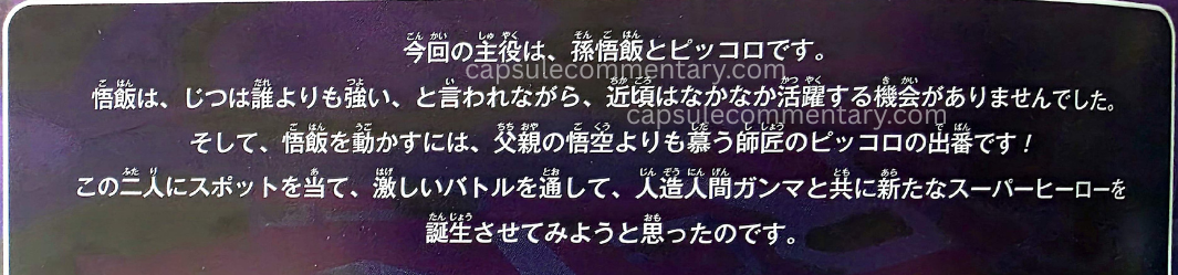 Dragon Ball Super: Super Hero Blu-Ray booklet page 0. Toriyama: "The protagonists this time are Son Gohan and Piccolo. Although it is said that Gohan is actually stronger than anyone, recently he hasn’t had many opportunities to be active. And to get Gohan moving, it’s the turn of his mentor Piccolo, whom he admires even more than his father Goku!"