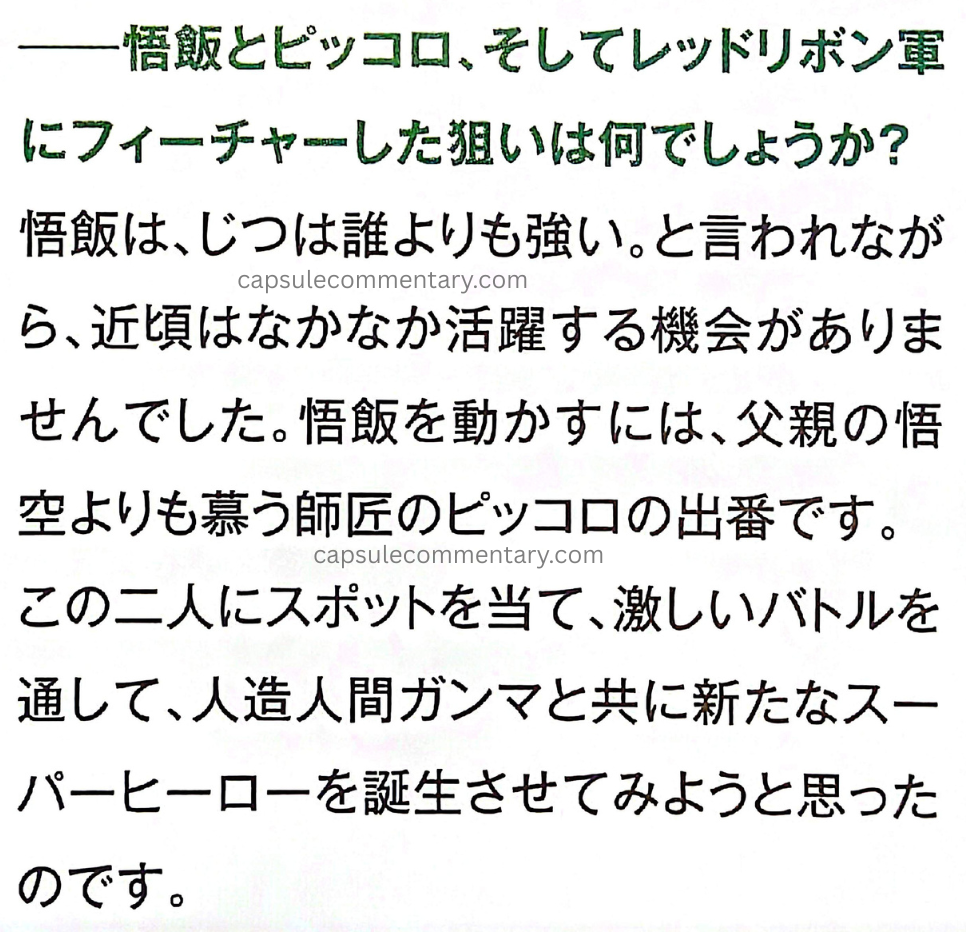 Dragon Ball Super: Super Hero premium pamphlet page 24. Interviewer: "What was the aim of featuring Gohan, Piccolo, and the Red Ribbon Army?" Toriyama: "Although Gohan is said to actually be stronger than anyone, recently he hasn’t really had many opportunities to play an active role. In order to get Gohan moving, it’s time for Piccolo, the mentor he admires even more than his father Goku, to take the stage. By putting the spotlight on these two, and through intense battles, I thought we would try to create a new superhero together with the Androids Gamma."