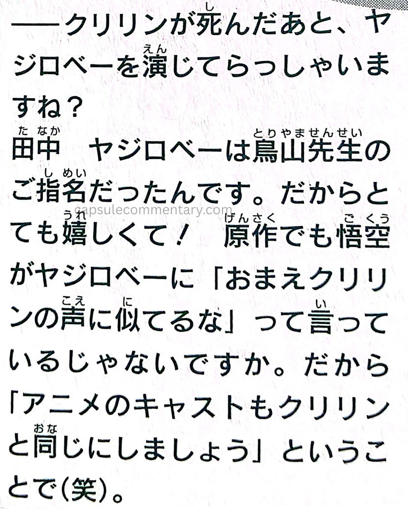 TV Anime Guide: Dragon Ball Tenka’ichi Densetsu page 111. Interviewer: "After Kuririn died, you went on to play Yajirobe, right?" Tanaka: "Yajirobe was personally chosen for me by Toriyama-sensei, so I was really happy! Even in the manga, Goku says to Yajirobe, 'Hey, your voice sounds like Kuririn's,' right? So they said, 'Then let's make the anime cast the same [voice actor] as Kuririn," and that's how it happened! (laughs)"