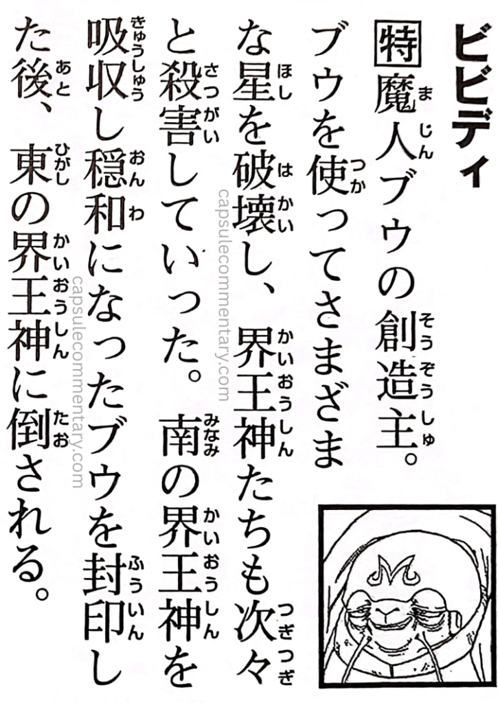 Dragon Ball: Chōzenshū 4 page 110. "Bibidi. The creator of Majin Buu. Using Buu, he destroyed numerous planets and killed the Kaiōshin one after another. After Buu absorbed the Southern Kaiōshin and became more docile, Bibidi sealed him away, but was later defeated by the Eastern Kaiōshin."