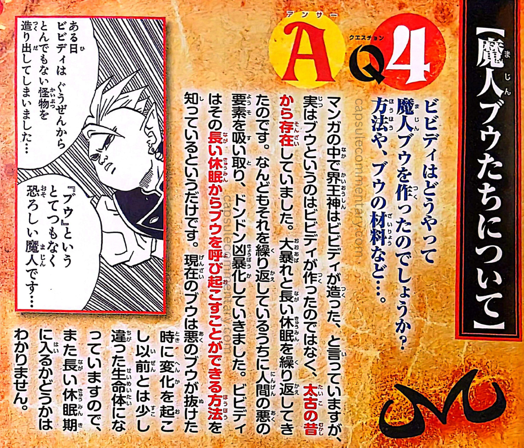 Saikyō Jump June 2014 page 13. Toriyama: "In the manga, Kaiōshin says that 'Bibidi created him,' but in reality, Buu was not created by Bibidi, and has existed since ancient times. He repeatedly went on great rampages and long periods of dormancy. While repeating this many times, he took in elements of human evil, and steadily became more violent. Bibidi merely knew a method by which Buu could be awakened from that long dormancy. The current Buu [Good Buu] is a form with the evil Buu removed."