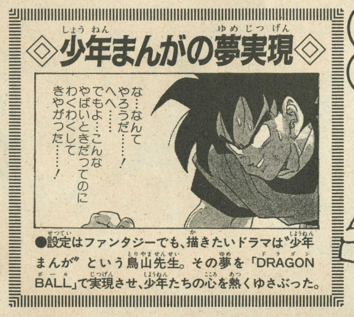 Akira Toriyama: The World: Anime Special page 90. "The Realization of Boys’ Manga Dreams. Even if the setting is fantasy, what Toriyama-sensei wants to portray is the drama of boys’ manga. He brought that dream to life with Dragon Ball, and it stirred the hearts of countless boys.”