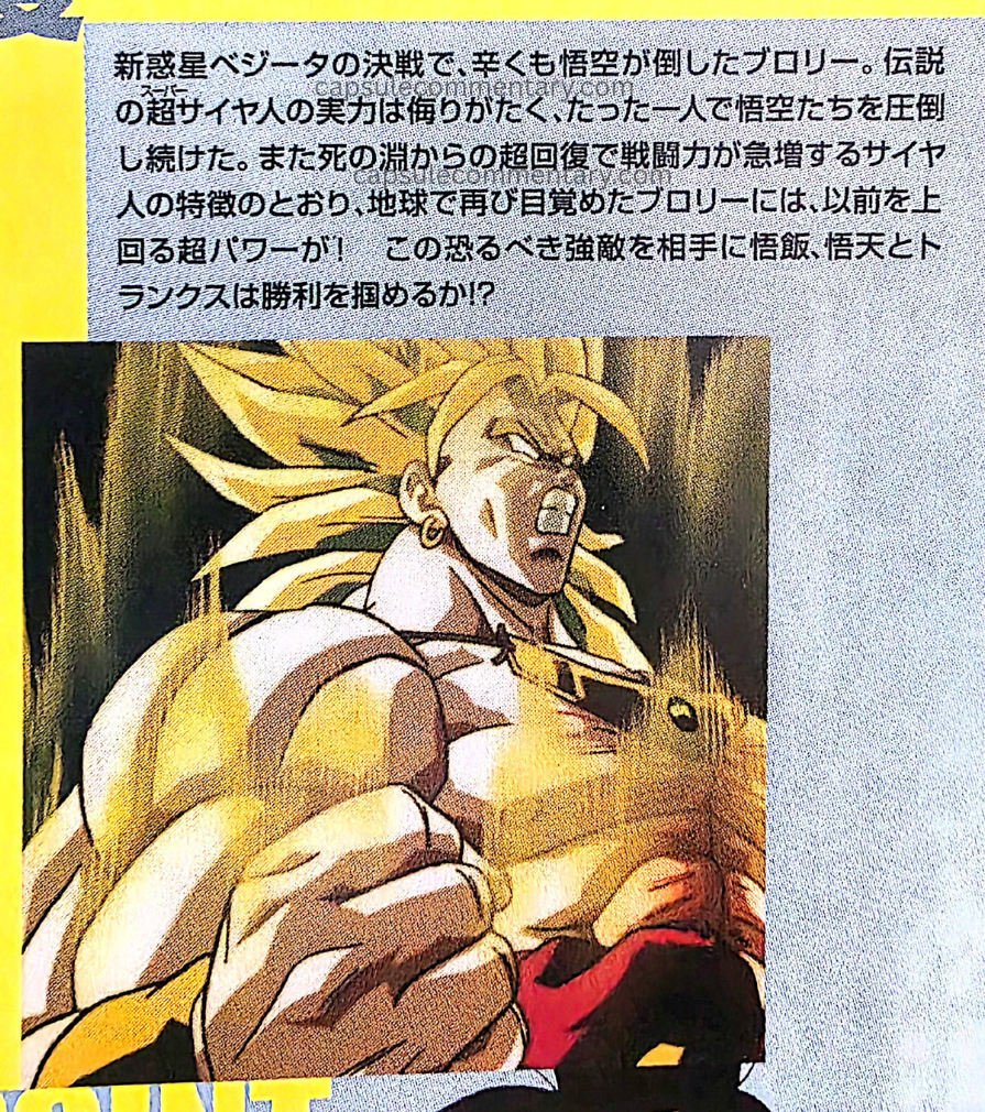Dragon Ball The Movies Volume 5 Blu-Ray page 5. "In the decisive battle on New Planet Vegeta, Broly was defeated by Goku — barely. The power of the legendary Super Saiyan was not to be underestimated, and he continued overwhelming Goku and the others all by himself. Also, true to the Saiyan trait of battle power increasing sharply through super-recovery from the brink of death, the Broly who awakened again on Earth possessed super power surpassing that of before! Against this terrifying and formidable enemy, can Gohan, Goten, and Trunks seize victory?"