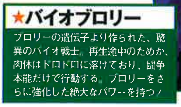 Dragon Book The Movies page 35. ★ Bio-Broly. A monstrous Bio-Warrior created from Broly’s genes. Because he is still in the middle of regeneration, his body has melted into a gooey state, and he acts only on pure fighting instinct. He possesses an immense power that further strengthens Broly!