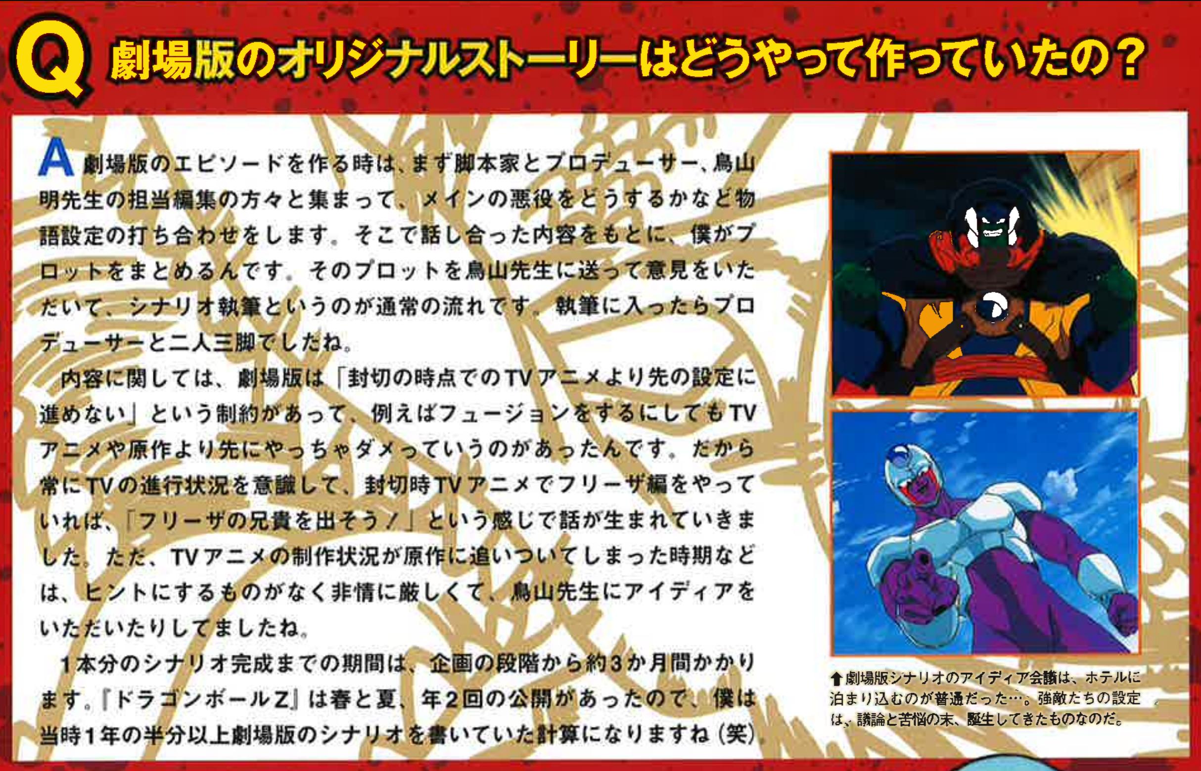 Dragon Book The Movies page 52. Interviewer: "How were the original stories for the movies made?" Koyama: "When making a movie episode, first the scriptwriter, producer, and Toriyama-sensei’s assigned editor would all gather together and discuss. We would talk about things like “What should we do with the main villain?” and set up the story basics. From there, I (Koyama) would put together a plot. I’d then send that plot to Toriyama-sensei to get his opinion. That was the usual flow leading into scriptwriting. Once I started writing, I worked closely with the producer. As for the content, there was a restriction that we couldn’t go beyond the setting of the TV anime at the time of the movie’s planning. For example, if we wanted to do “fusion,” but the TV anime or original manga hadn’t done it yet, then it wasn’t allowed. That’s why I was always very conscious of where the TV anime was in its progression. So, if the TV anime happened to be doing the Freeza arc when we were planning, then we’d say something like “Let’s introduce Freeza’s brother!” That’s how ideas came about. However, when the TV anime production caught up with the manga, the schedule became extremely strict, and at times we even asked Toriyama-sensei directly for ideas. Completing one movie script usually took about three months from the planning stage. Since Dragon Ball Z movies were released twice a year, in spring and summer, I was writing movie scripts for more than half of each year. (laughs)"