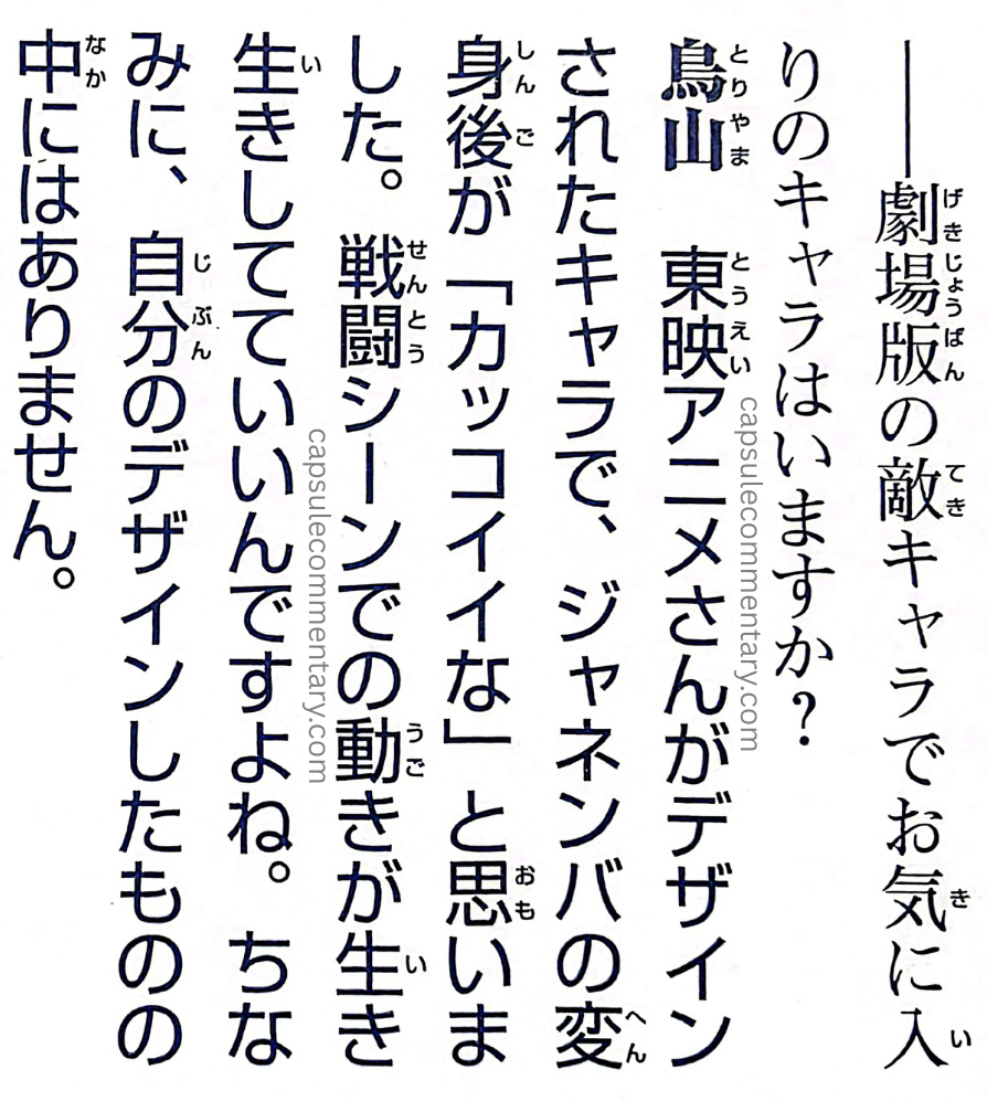 Dragon Ball: Chōzenshū 3 page 349. Interviewer: "Among the movie-version enemy characters, is there one you particularly like?" Toriyama: "Among the characters designed by Toei Animation, I thought Janemba after transforming was 'cool.' The way he moves in the battle scenes feels lively, and that’s really nice. By the way, there aren’t any among the ones I designed myself."