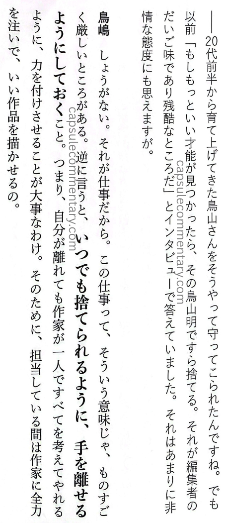 Rejected: The 'Unpopular' Work Techniques of the Legendary Editor-in-chief of Weekly Shōnen Jump page 90. Ryū Amano (Interviewer): "From his early twenties, Toriyama-san was raised and trained that way, wasn’t he. But even before that, you said in an interview, 'If I find better talent, I'll throw [the current talent] away — even Akira Toriyama.' That kind of attitude feels extremely unsentimental." Torishima: "That can’t be helped. Because it’s work. That job has a very harsh side. Put another way: it means arranging things so that they can always be discarded; so that you can let go. In other words, even when I step away, the creator has to be able to think through everything on their own."