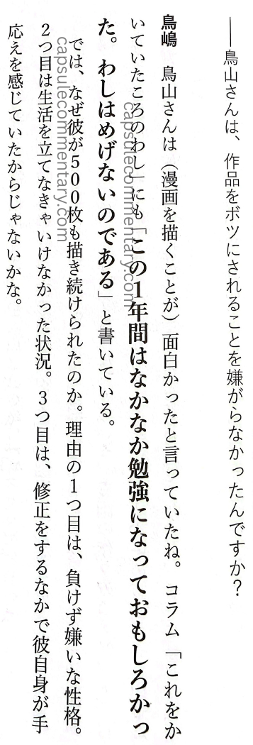 Rejected: The 'Unpopular' Work Techniques of the Legendary Editor-in-chief of Weekly Shōnen Jump page 27. Ryū Amano (Interviewer): "Toriyama-san didn’t dislike having his work rejected, did he?" Torishima: "Toriyama-san said drawing manga was interesting, right. In his column he also wrote, 'That first year was quite hard but educational.' So then, why was he able to continue drawing as many as 500 pages? There are reasons. First is his personality: he hates losing and hates giving up. Second is that he was in a situation where he had to make a living. Third is that while making corrections, he himself felt response. That’s probably because he was sensing reaction."