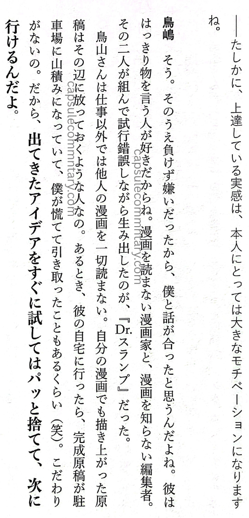 Rejected: The 'Unpopular' Work Techniques of the Legendary Editor-in-chief of Weekly Shōnen Jump page 29. Ryū Amano (Interviewer): "So in the end, that feeling of 'I’ve made it' became a big motivation for him, right?" Torishima: "Yeah. And on top of that, because he hated losing and hated giving up, I think that’s why we got along so well. He liked people who spoke plainly. He didn’t read manga, and he was a manga artist. I was an editor who didn’t know manga. The two of us worked together, making trial and error after trial and error, and what came out of that was Dr. Slump. Toriyama-san is someone who, outside of work, doesn’t read other people’s manga at all. He’s the type who just leaves manuscripts lying around nearby. If you go to his house, the finished manuscripts are piled up in the parking space. I even panicked and carried some away myself once (laughs). He doesn’t obsess. So when an idea comes out, he immediately tries it and if it doesn’t work, he just tosses it aside and moves on to the next one."