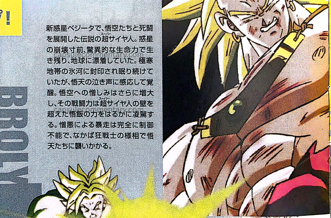 Dragon Ball The Movies Volume 5 Blu-Ray booklet page 5. "The legendary Super Saiyan who engaged in a deadly battle with Goku and the others on New Planet Vegeta. On the verge of the planet’s collapse, he survived with astonishing life force and drifted to Earth. He was sealed within a glacier in an extreme cold region and continued sleeping, but awakened in response to Goten’s crying voice. His hatred toward Goku increased even further, and his battle power far surpasses that of Gohan, who had exceeded the wall of Super Saiyan. His rampage driven by hatred is completely uncontrollable, and in a state resembling a berserker, he attacks Goten and the others."