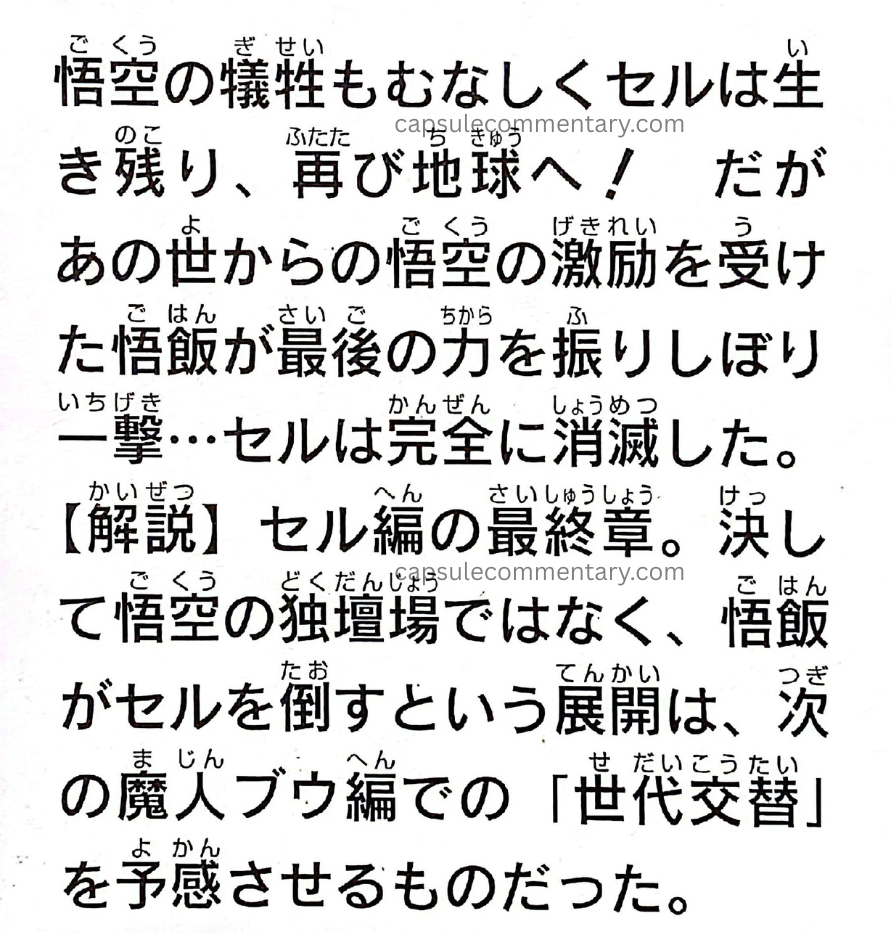 TV Anime Guide: Dragon Ball Z Son Goku Densetsu page 130. "Despite Goku’s sacrifice, Cell survives and returns to Earth once again! However, encouraged by Goku from the Other World, Gohan musters his last remaining strength and delivers a final blow… and Cell is completely annihilated. The final chapter of the Cell arc. Rather than being a stage dominated solely by Goku, the development in which Gohan defeats Cell foreshadowed the 'generational shift' that would occur in the following Majin Buu arc."